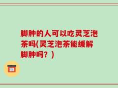 脚肿的人可以吃灵芝泡茶吗(灵芝泡茶能缓解脚肿吗？)