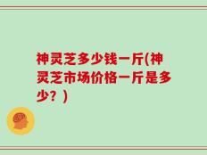 神灵芝多少钱一斤(神灵芝市场价格一斤是多少？)