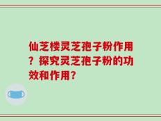 仙芝楼灵芝孢子粉作用？探究灵芝孢子粉的功效和作用？