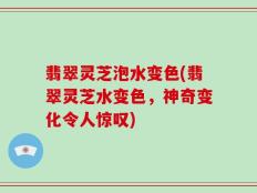 翡翠灵芝泡水变色(翡翠灵芝水变色，神奇变化令人惊叹)