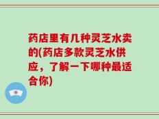 药店里有几种灵芝水卖的(药店多款灵芝水供应，了解一下哪种最适合你)