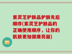 紫灵芝护肤品护肤先后顺序(紫灵芝护肤品的正确使用顺序，让你的肌肤更加健康亮丽)