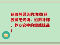 花胶炖灵芝的功效(花胶灵芝炖汤：滋阴补肺、养心安神的健康佳品)