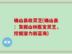 确山县收灵芝(确山县：发掘山林医宝灵芝，挖掘潜力新蓝海)