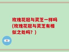 玫瑰花冠与灵芝一样吗(玫瑰花冠与灵芝有相似之处吗？)