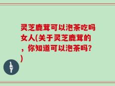灵芝鹿茸可以泡茶吃吗女人(关于灵芝鹿茸的，你知道可以泡茶吗？)