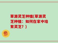 草源灵芝种植(草源灵芝种植：如何在家中培育灵芝？)