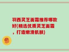 羽西灵芝面霜推荐哪款好(精选优质灵芝面霜，打造嫩滑肌肤)
