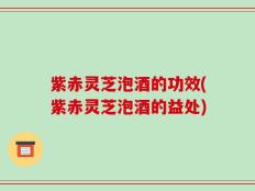 紫赤灵芝泡酒的功效(紫赤灵芝泡酒的益处)