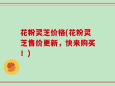 花粉灵芝价格(花粉灵芝售价更新，快来购买！)