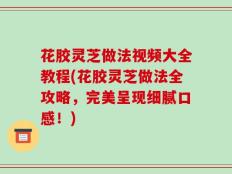 花胶灵芝做法视频大全教程(花胶灵芝做法全攻略，完美呈现细腻口感！)