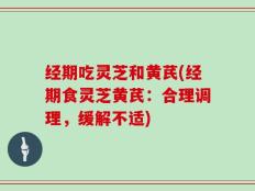 经期吃灵芝和黄芪(经期食灵芝黄芪：合理调理，缓解不适)