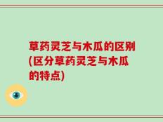 草药灵芝与木瓜的区别(区分草药灵芝与木瓜的特点)