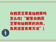 白鹤灵芝草是仙鹤草吗怎么吃(“解答白鹤灵芝草和仙鹤草的异同，及其适宜食用方法”)