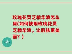 玫瑰花灵芝精华液怎么用(如何使用玫瑰花灵芝精华液，让肌肤更美丽？)