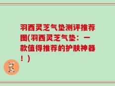 羽西灵芝气垫测评推荐图(羽西灵芝气垫：一款值得推荐的护肤神器！)