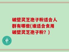 破壁灵芝孢子粉适合人群有哪些(谁适合食用破壁灵芝孢子粉？)