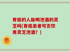 胃癌的人能喝泡酒的灵芝吗(胃癌患者可否饮用灵芝泡酒？)