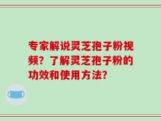 专家解说灵芝孢子粉视频？了解灵芝孢子粉的功效和使用方法？
