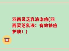 羽西灵芝乳液治痘(羽西灵芝乳液：有效祛痘护肤！)