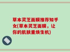 草本灵芝面膜推荐知乎女(草本灵芝面膜，让你的肌肤重焕生机)