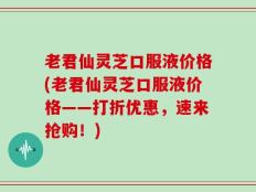 老君仙灵芝口服液价格(老君仙灵芝口服液价格——打折优惠，速来抢购！)