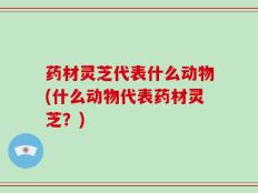 药材灵芝代表什么动物(什么动物代表药材灵芝？)