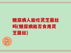 糖尿病人能吃灵芝菌丝吗(糖尿病能否食用灵芝菌丝)