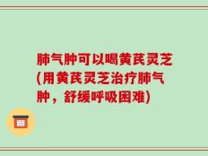 肺气肿可以喝黄芪灵芝(用黄芪灵芝治疗肺气肿，舒缓呼吸困难)