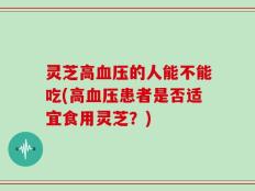 灵芝高血压的人能不能吃(高血压患者是否适宜食用灵芝？)