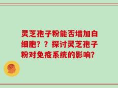 灵芝孢子粉能否增加白细胞？？探讨灵芝孢子粉对免疫系统的影响？