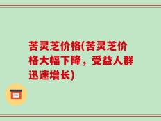苦灵芝价格(苦灵芝价格大幅下降，受益人群迅速增长)