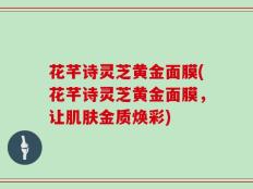 花芊诗灵芝黄金面膜(花芊诗灵芝黄金面膜，让肌肤金质焕彩)