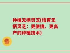 种植无柄灵芝(培育无柄灵芝：更便捷、更高产的种植技术)