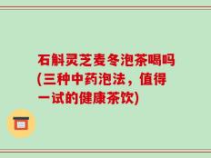 石斛灵芝麦冬泡茶喝吗(三种中药泡法，值得一试的健康茶饮)