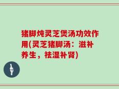 猪脚炖灵芝煲汤功效作用(灵芝猪脚汤：滋补养生，祛湿补肾)