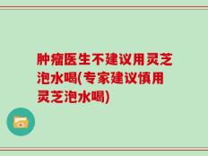 肿瘤医生不建议用灵芝泡水喝(专家建议慎用灵芝泡水喝)
