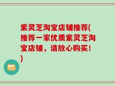 紫灵芝淘宝店铺推荐(推荐一家优质紫灵芝淘宝店铺，请放心购买！)