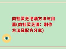 肉桂灵芝泡酒方法与用量(肉桂灵芝酒：制作方法及配方分享)