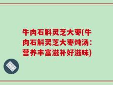 牛肉石斛灵芝大枣(牛肉石斛灵芝大枣炖汤：营养丰富滋补好滋味)