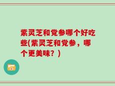 紫灵芝和党参哪个好吃些(紫灵芝和党参，哪个更美味？)