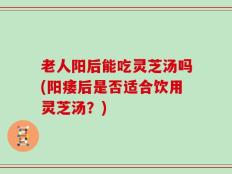 老人阳后能吃灵芝汤吗(阳痿后是否适合饮用灵芝汤？)