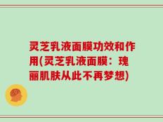 灵芝乳液面膜功效和作用(灵芝乳液面膜：瑰丽肌肤从此不再梦想)