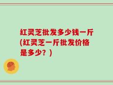 红灵芝批发多少钱一斤(红灵芝一斤批发价格是多少？)