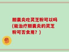胆囊炎吃灵芝粉可以吗(能治疗胆囊炎的灵芝粉可否食用？)