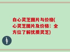 白心灵芝图片与价格(心灵芝图片及价格：全方位了解优质灵芝)