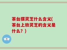茶台摆灵芝什么含义(茶台上放灵芝的含义是什么？)