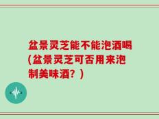 盆景灵芝能不能泡酒喝(盆景灵芝可否用来泡制美味酒？)