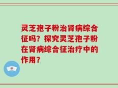 灵芝孢子粉治肾病综合征吗？探究灵芝孢子粉在肾病综合征治疗中的作用？