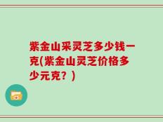 紫金山采灵芝多少钱一克(紫金山灵芝价格多少元克？)